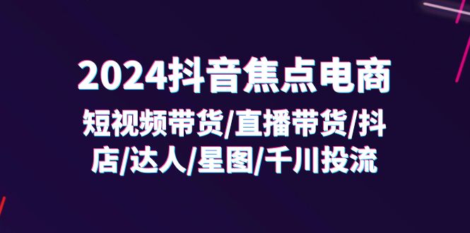 2024抖音-焦点电商：短视频带货/直播带货/抖店/达人/星图/千川投流/32节课-侠客资源