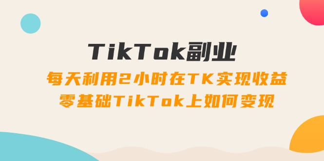 TikTok副业：每天利用2小时在TK实现收益，零基础TikTok上如何变现，34节程-侠客资源