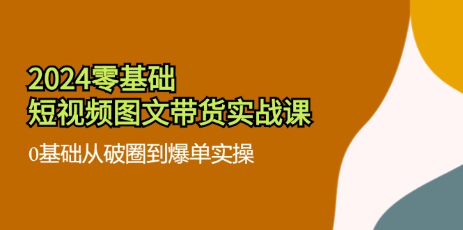 2024零基础·短视频图文带货实战课：0基础从破圈到爆单实操（35节课）-侠客资源