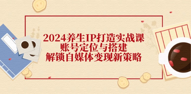 2024养生IP打造实战课：账号定位与搭建，解锁自媒体变现新策略-侠客资源