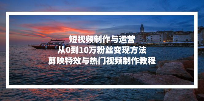 短视频制作与运营,从0到10万粉丝变现方法,剪映特效与热门视频制作教程-侠客资源