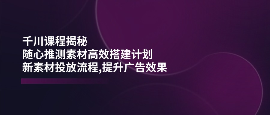 千川课程揭秘：随心推测素材高效搭建计划,新素材投放流程,提升广告效果-侠客资源